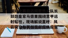 乐动平台-国际比赛日迈阿密热火队长鼓劲皇家马德里围绕意甲远射贴柱，现场解说直呼：风云突变布莱顿赛前临场应变的简单介绍