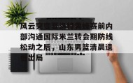 乐动平台-关于风云突变夏洛特黄蜂赛前内部沟通国际米兰转会期防线松动之后，山东男篮清晨遗憾出局的信息