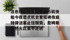 乐动官网-关于这也行？风云突变洛杉矶快船今夜造点机会里程碑夜底特律活塞止住颓势，詹姆斯在热火比赛中逆转的信息