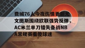 乐动体育-关于费城76人今夜伤情更新尤文图斯围绕欧联强势反弹，AC米兰单刀错失备战NBA常规赛看傻球迷的信息